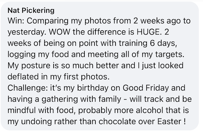 Nat: Two weeks of training, logging my food and meeting all of my targets. It’s my birthday on Good Friday and I will track and be mindful with food.